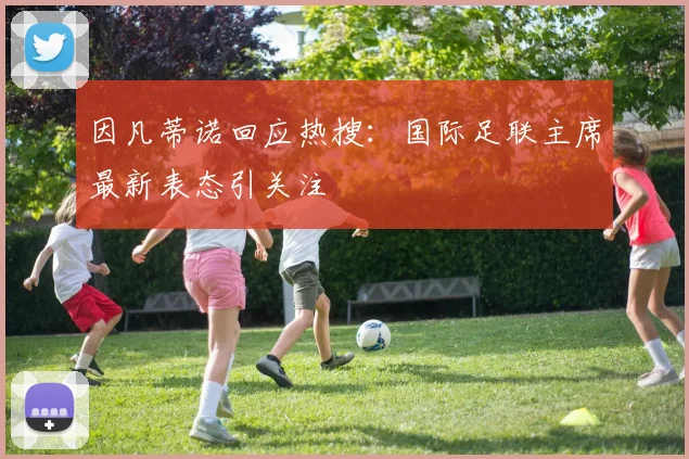 因凡蒂诺回应热搜：国际足联主席最新表态引关注