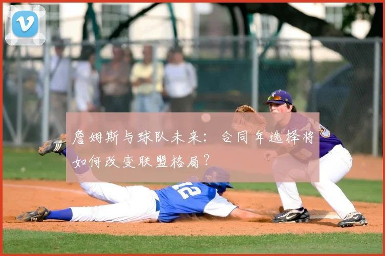 詹姆斯与球队未来：合同年选择将如何改变联盟格局？