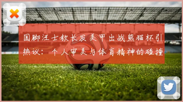 国脚汪士钦长发美甲出战熊猫杯引热议:个人审美与体育精神的碰撞