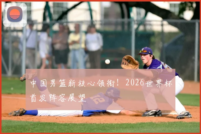 中国男篮新核心领衔！2026世界杯首发阵容展望