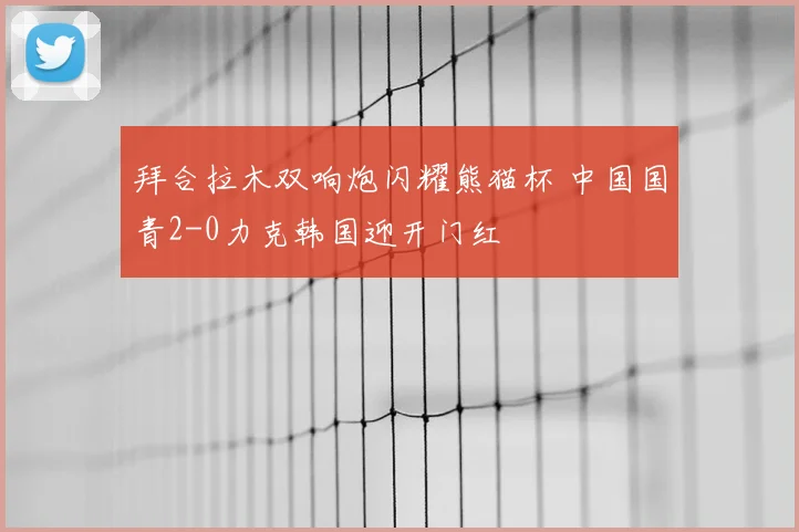 拜合拉木双响炮闪耀熊猫杯 中国国青2-0力克韩国迎开门红