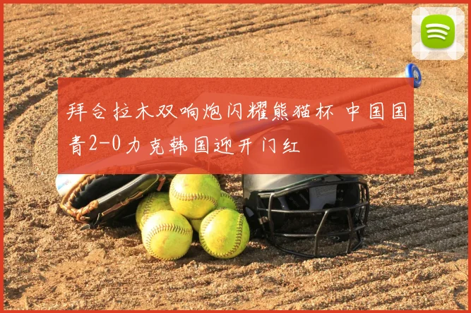 拜合拉木双响炮闪耀熊猫杯 中国国青2-0力克韩国迎开门红