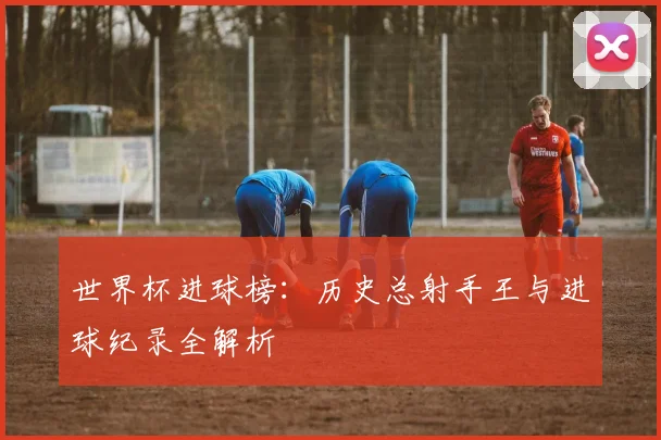 世界杯进球榜：历史总射手王与进球纪录全解析