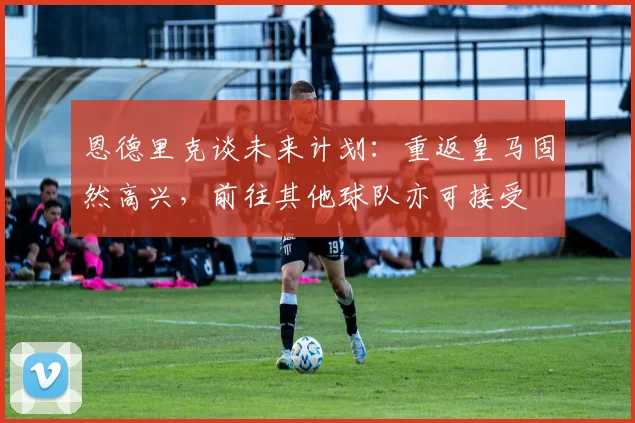 恩德里克谈未来计划：重返皇马固然高兴，前往其他球队亦可接受