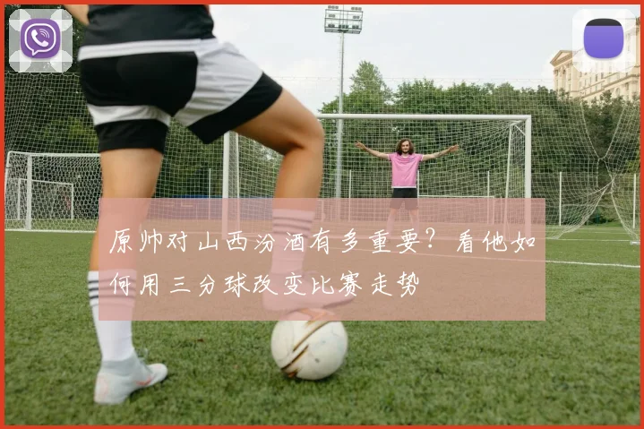 原帅对山西汾酒有多重要？看他如何用三分球改变比赛走势