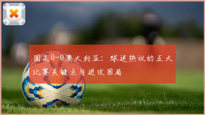 国足0-0澳大利亚:球迷热议的五大比赛关键点与进攻困局