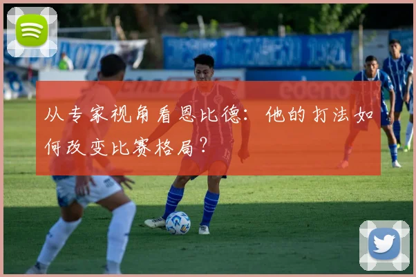 从专家视角看恩比德：他的打法如何改变比赛格局？