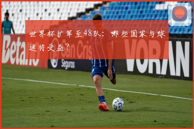 世界杯扩军至48队：哪些国家与球迷将受益？