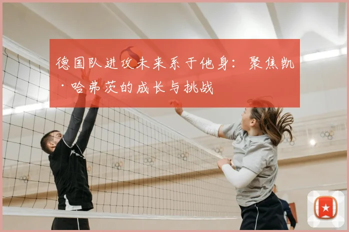 德国队进攻未来系于他身：聚焦凯·哈弗茨的成长与挑战