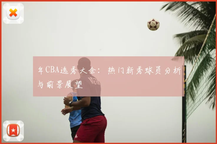 年CBA选秀大会：热门新秀球员分析与前景展望