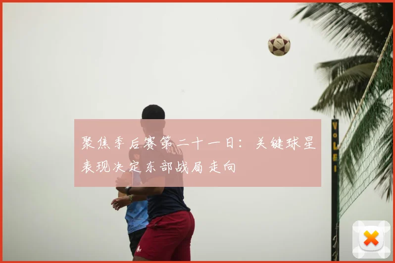 聚焦季后赛第二十一日：关键球星表现决定东部战局走向
