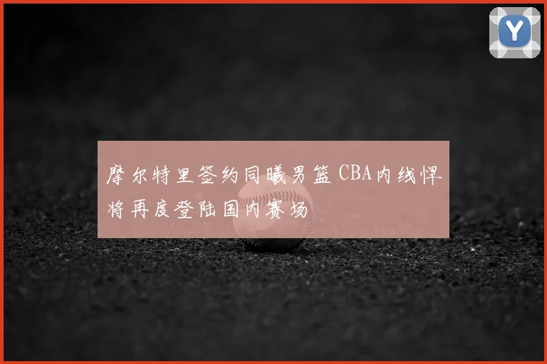摩尔特里签约同曦男篮 CBA内线悍将再度登陆国内赛场