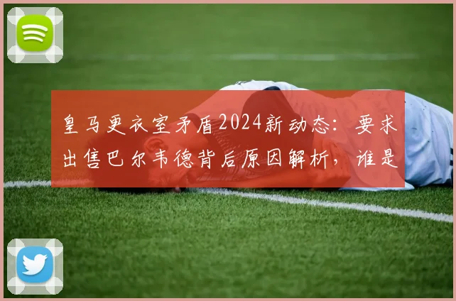 皇马更衣室矛盾2024新动态：要求出售巴尔韦德背后原因解析，谁是关键球员？附巴尔韦德表现及转会市场前景评估