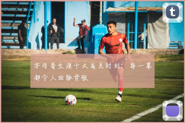字母哥生涯十大高光时刻:每一幕都令人血脉贲张