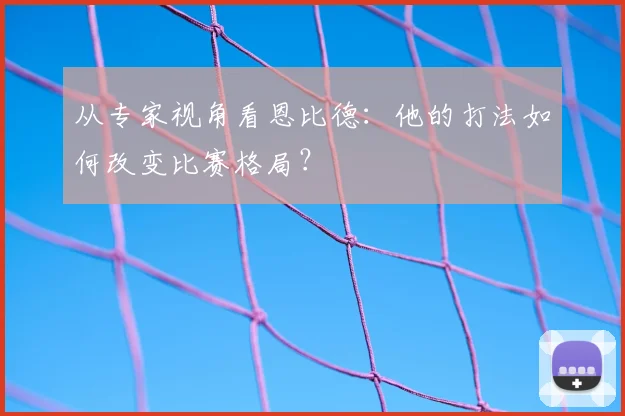 从专家视角看恩比德：他的打法如何改变比赛格局？
