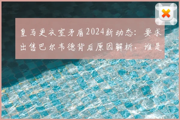 皇马更衣室矛盾2024新动态：要求出售巴尔韦德背后原因解析，谁是关键球员？附巴尔韦德表现及转会市场前景评估