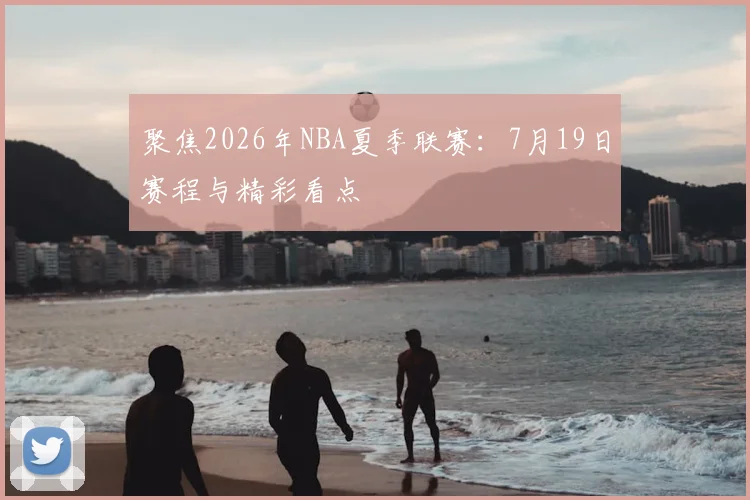 聚焦2026年NBA夏季联赛:7月19日赛程与精彩看点