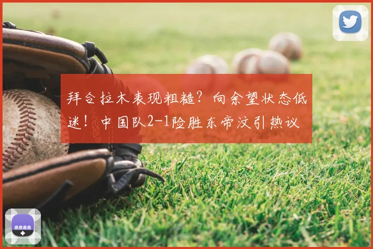 拜合拉木表现粗糙?向余望状态低迷!中国队2-1险胜东帝汶引热议