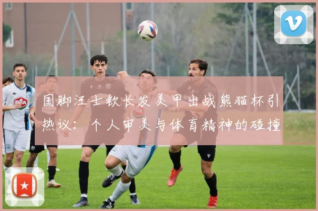 国脚汪士钦长发美甲出战熊猫杯引热议:个人审美与体育精神的碰撞