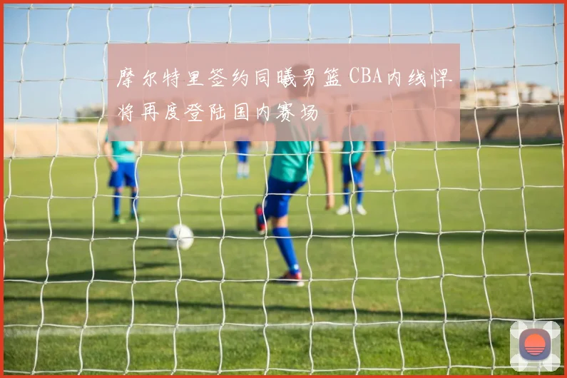 摩尔特里签约同曦男篮 CBA内线悍将再度登陆国内赛场