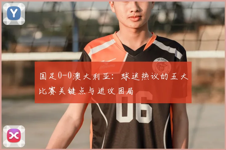 国足0-0澳大利亚:球迷热议的五大比赛关键点与进攻困局